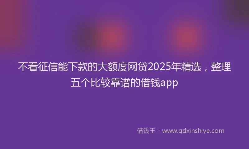 不看征信能下款的大额度网贷2025年精选，整理五个比较靠谱的借钱app