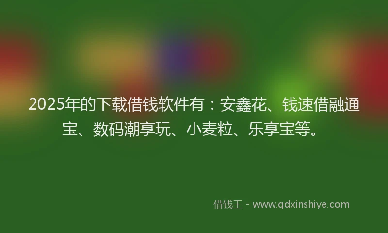 2025年的下载借钱软件有：安鑫花、钱速借融通宝、数码潮享玩、小麦粒、乐享宝等。