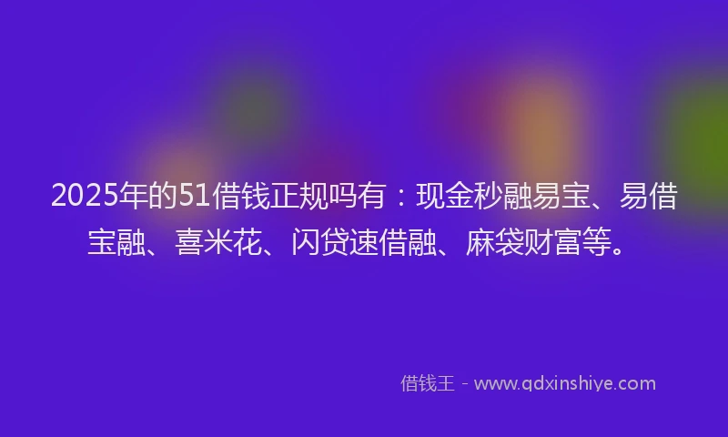 2025年的51借钱正规吗有：现金秒融易宝、易借宝融、喜米花、闪贷速借融、麻袋财富等。