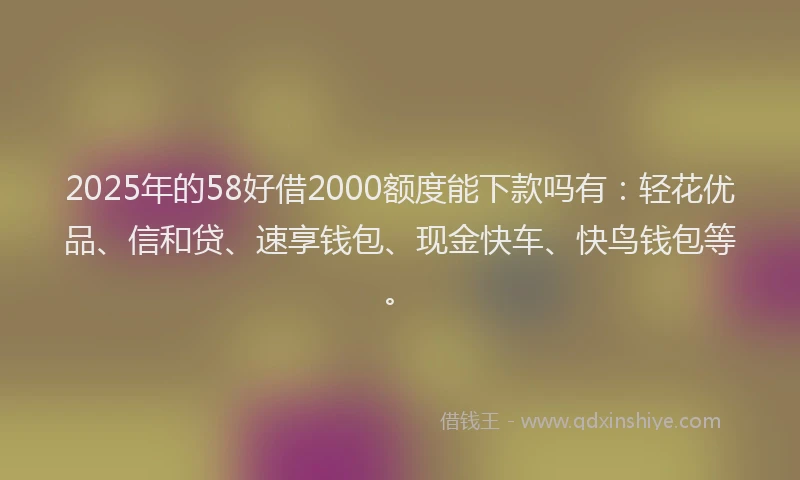 2025年的58好借2000额度能下款吗有：轻花优品、信和贷、速享钱包、现金快车、快鸟钱包等。