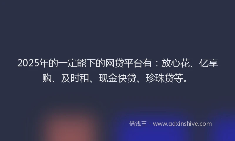 2025年的一定能下的网贷平台有：放心花、亿享购、及时租、现金快贷、珍珠贷等。