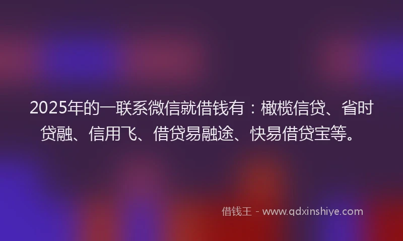 2025年的一联系微信就借钱有：橄榄信贷、省时贷融、信用飞、借贷易融途、快易借贷宝等。