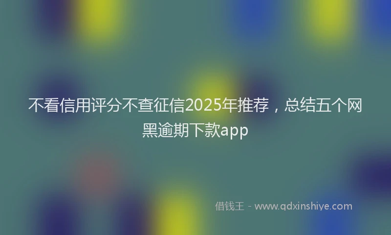 不看信用评分不查征信2025年推荐，总结五个网黑逾期下款app