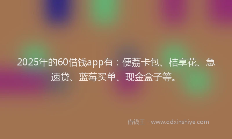 2025年的60借钱app有：便荔卡包、桔享花、急速贷、蓝莓买单、现金盒子等。