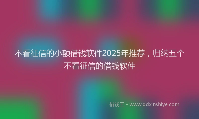 不看征信的小额借钱软件2025年推荐，归纳五个不看征信的借钱软件