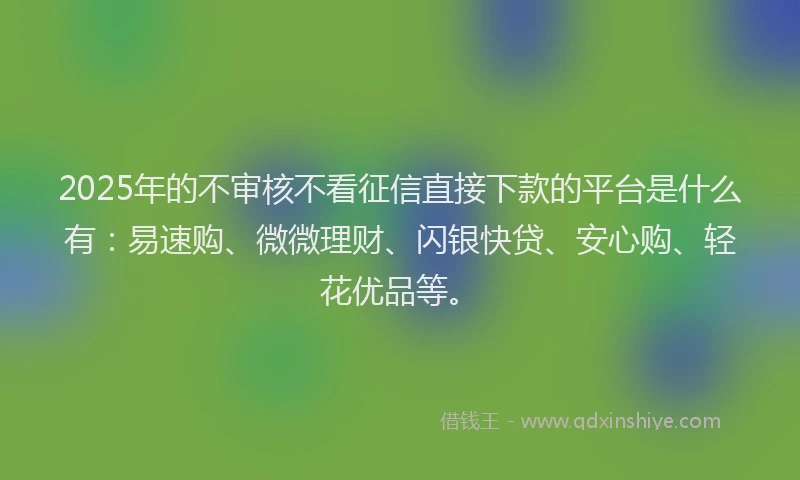 2025年的不审核不看征信直接下款的平台是什么有：易速购、微微理财、闪银快贷、安心购、轻花优品等。