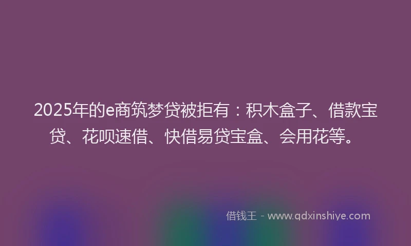 2025年的e商筑梦贷被拒有：积木盒子、借款宝贷、花呗速借、快借易贷宝盒、会用花等。