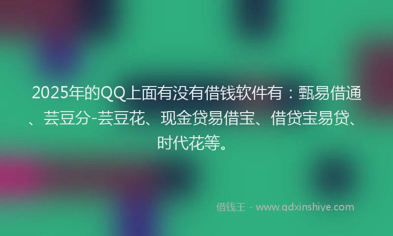 2025年的QQ上面有没有借钱软件有：甄易借通、芸豆分-芸豆花、现金贷易借宝、借贷宝易贷、时代花等。