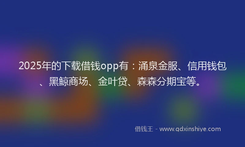 2025年的下载借钱opp有：涌泉金服、信用钱包、黑鲸商场、金叶贷、森森分期宝等。