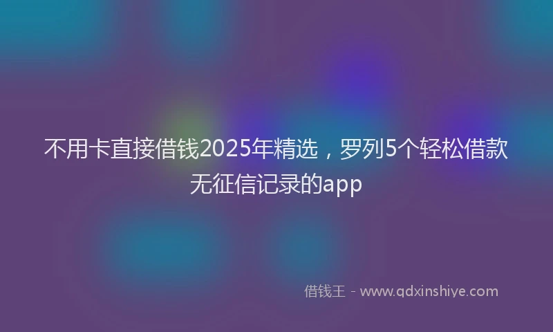 不用卡直接借钱2025年精选，罗列5个轻松借款无征信记录的app