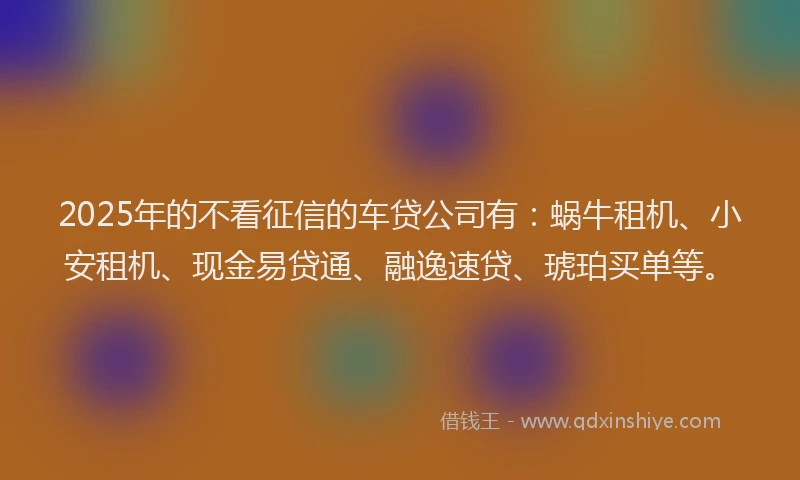 2025年的不看征信的车贷公司有：蜗牛租机、小安租机、现金易贷通、融逸速贷、琥珀买单等。