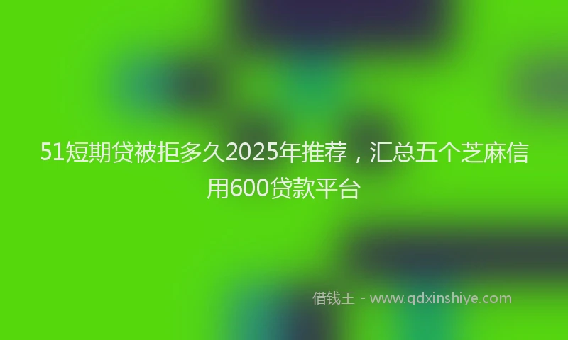 51短期贷被拒多久2025年推荐，汇总五个芝麻信用600贷款平台