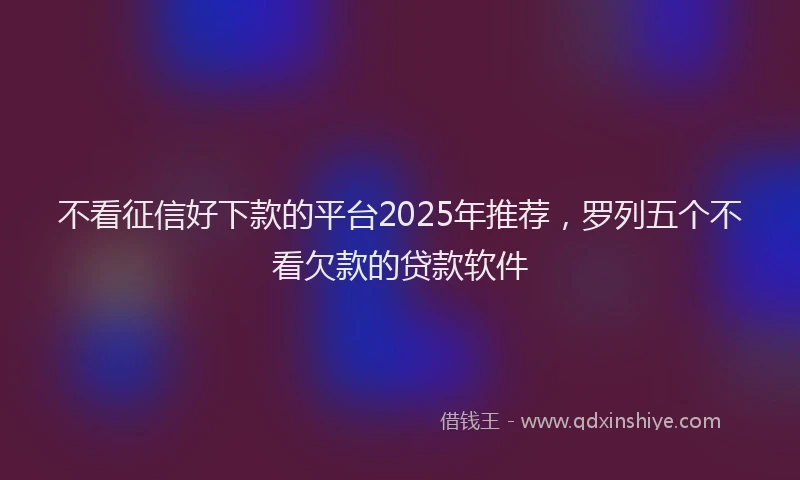 不看征信好下款的平台2025年推荐，罗列五个不看欠款的贷款软件