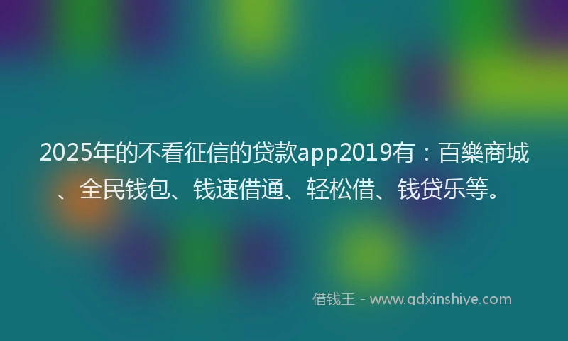 2025年的不看征信的贷款app2019有：百樂商城、全民钱包、钱速借通、轻松借、钱贷乐等。