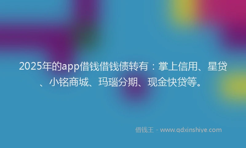 2025年的app借钱借钱债转有：掌上信用、星贷、小铭商城、玛瑙分期、现金快贷等。