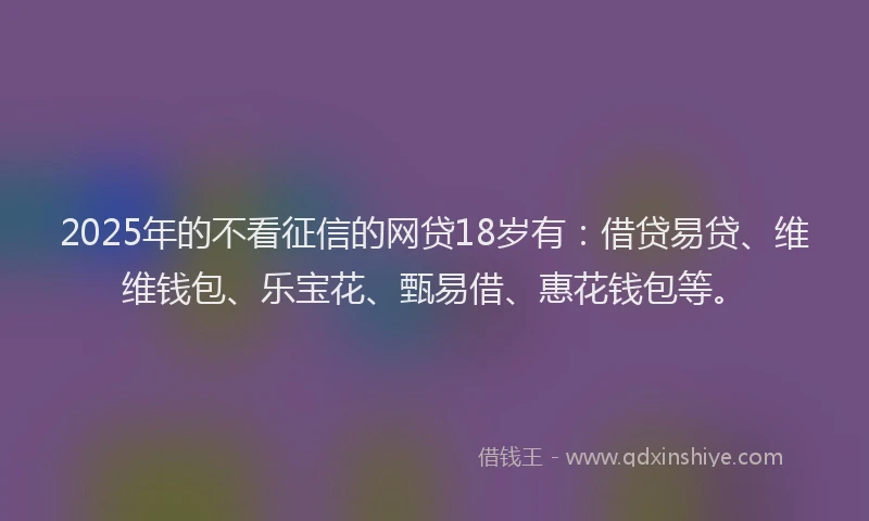 2025年的不看征信的网贷18岁有：借贷易贷、维维钱包、乐宝花、甄易借、惠花钱包等。