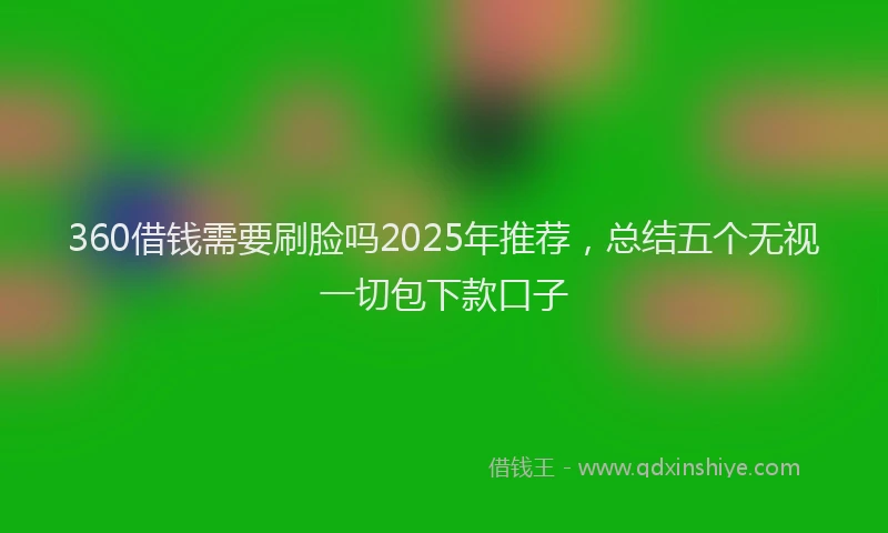 360借钱需要刷脸吗2025年推荐，总结五个无视一切包下款口子
