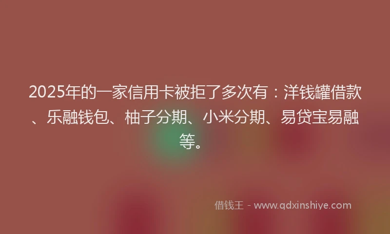 2025年的一家信用卡被拒了多次有：洋钱罐借款、乐融钱包、柚子分期、小米分期、易贷宝易融等。