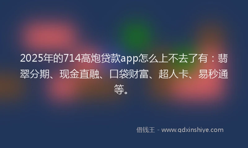 2025年的714高炮贷款app怎么上不去了有：翡翠分期、现金直融、口袋财富、超人卡、易秒通等。