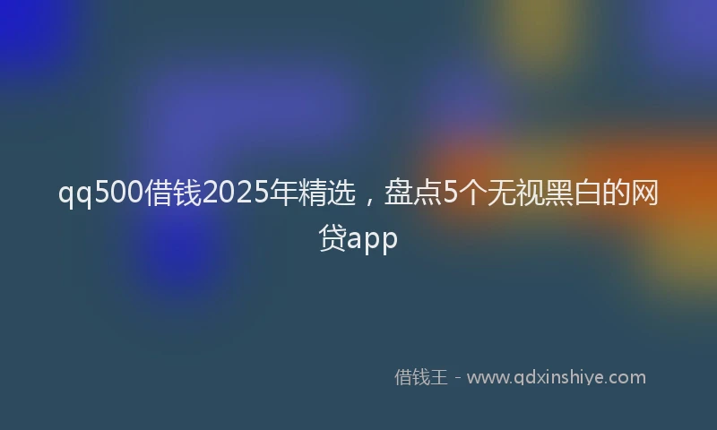 qq500借钱2025年精选，盘点5个无视黑白的网贷app