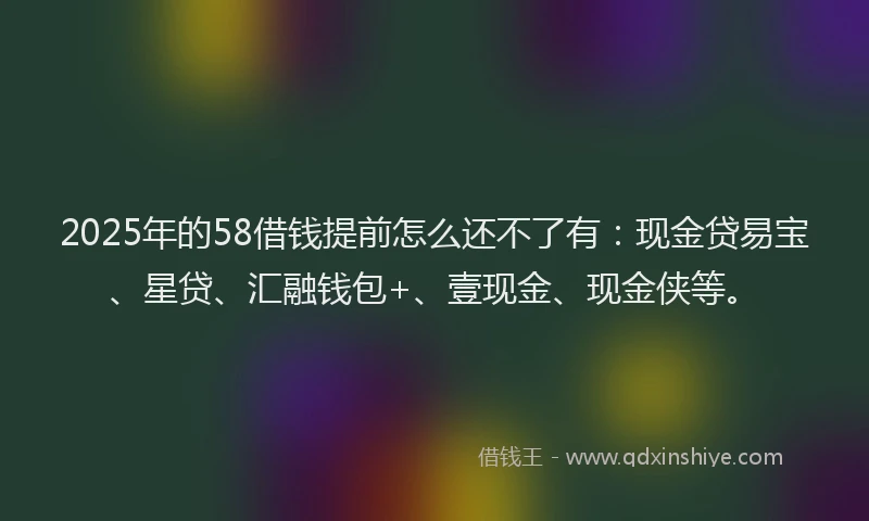 2025年的58借钱提前怎么还不了有：现金贷易宝、星贷、汇融钱包+、壹现金、现金侠等。