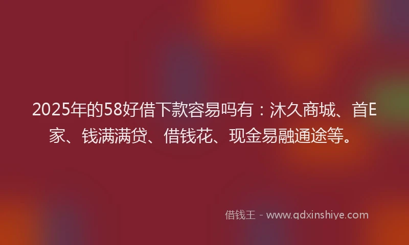 2025年的58好借下款容易吗有：沐久商城、首E家、钱满满贷、借钱花、现金易融通途等。
