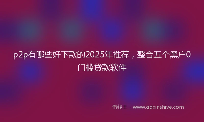 p2p有哪些好下款的2025年推荐，整合五个黑户0门槛贷款软件