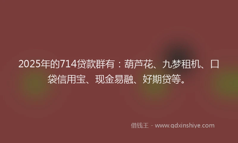 2025年的714贷款群有：葫芦花、九梦租机、口袋信用宝、现金易融、好期贷等。