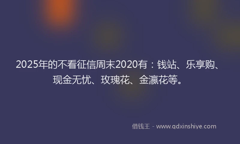 2025年的不看征信周末2020有：钱站、乐享购、现金无忧、玫瑰花、金瀛花等。
