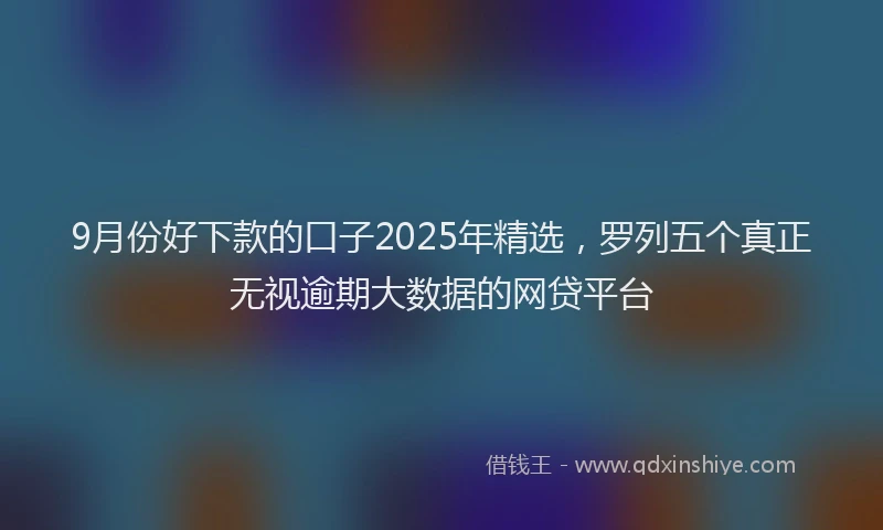 9月份好下款的口子2025年精选，罗列五个真正无视逾期大数据的网贷平台