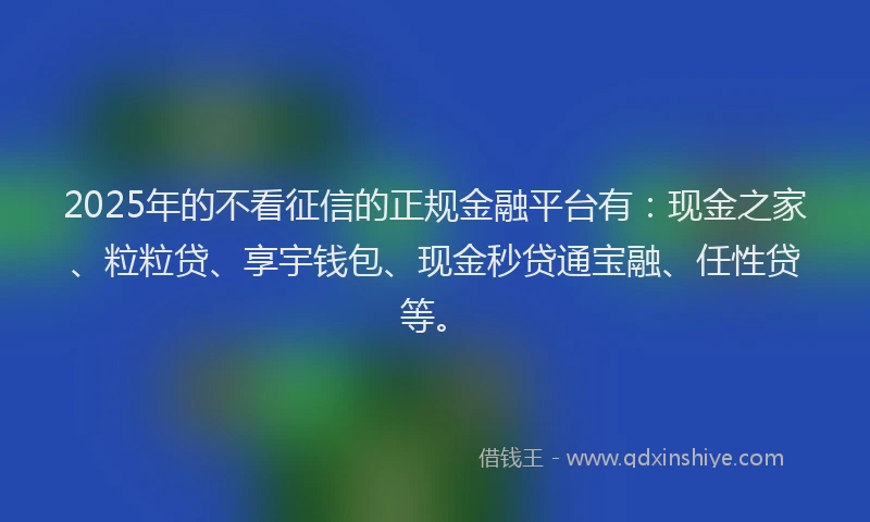 2025年的不看征信的正规金融平台有：现金之家、粒粒贷、享宇钱包、现金秒贷通宝融、任性贷等。