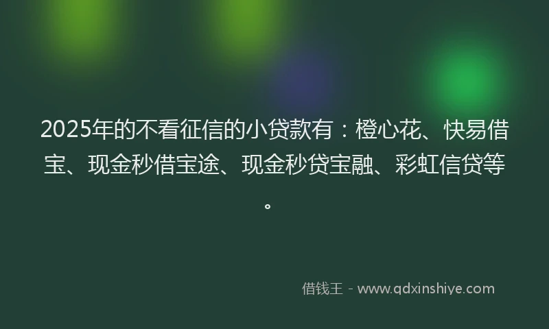 2025年的不看征信的小贷款有：橙心花、快易借宝、现金秒借宝途、现金秒贷宝融、彩虹信贷等。