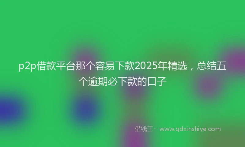 p2p借款平台那个容易下款2025年精选，总结五个逾期必下款的口子