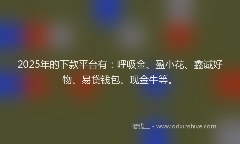 2025年的下款平台有：呼吸金、盈小花、鑫诚好物、易贷钱包、现金牛等。