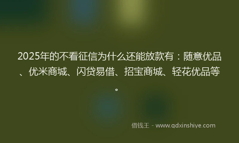 2025年的不看征信为什么还能放款有：随意优品、优米商城、闪贷易借、招宝商城、轻花优品等。