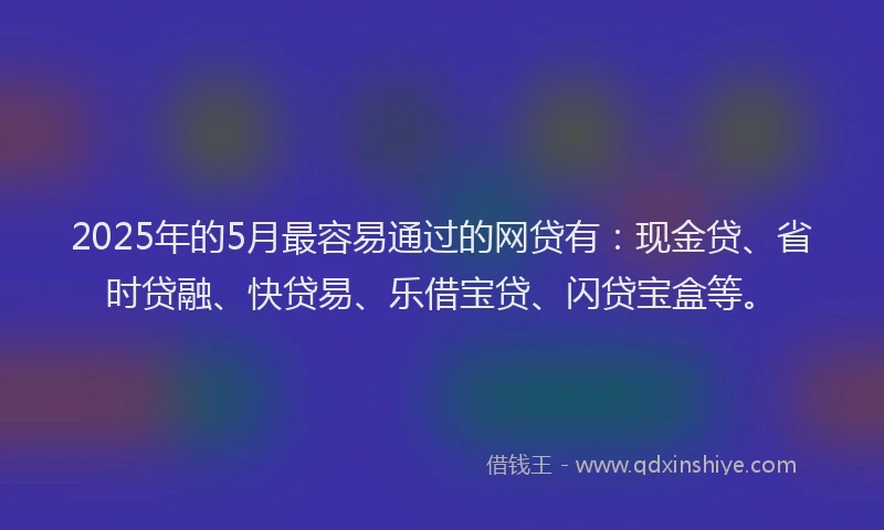 2025年的5月最容易通过的网贷有：现金贷、省时贷融、快贷易、乐借宝贷、闪贷宝盒等。