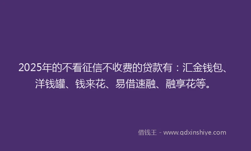 2025年的不看征信不收费的贷款有：汇金钱包、洋钱罐、钱来花、易借速融、融享花等。