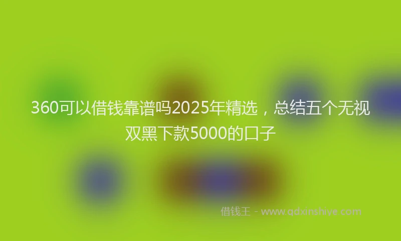 360可以借钱靠谱吗2025年精选，总结五个无视双黑下款5000的口子