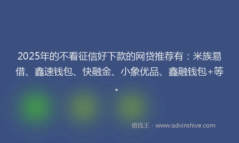 2025年的不看征信好下款的网贷推荐有：米族易借、鑫速钱包、快融金、小象优品、鑫融钱包+等。