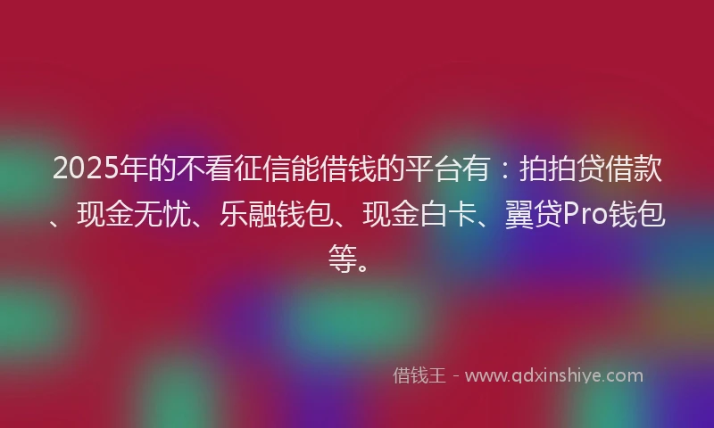 2025年的不看征信能借钱的平台有：拍拍贷借款、现金无忧、乐融钱包、现金白卡、翼贷Pro钱包等。
