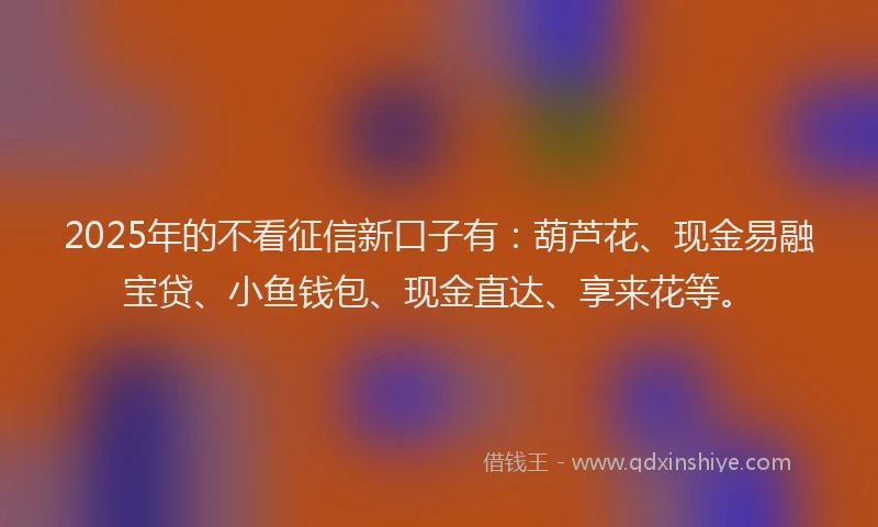 2025年的不看征信新口子有：葫芦花、现金易融宝贷、小鱼钱包、现金直达、享来花等。