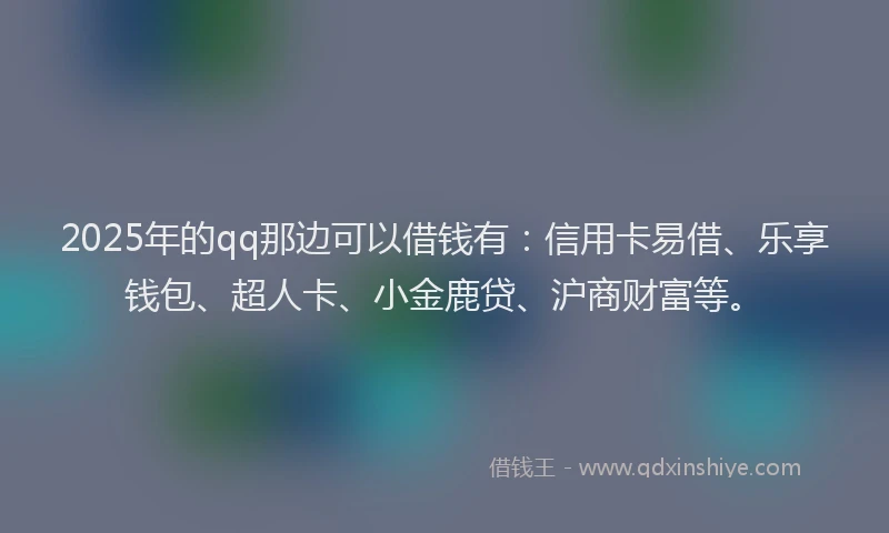 2025年的qq那边可以借钱有：信用卡易借、乐享钱包、超人卡、小金鹿贷、沪商财富等。