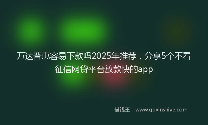 万达普惠容易下款吗2025年推荐，分享5个不看征信网贷平台放款快的app