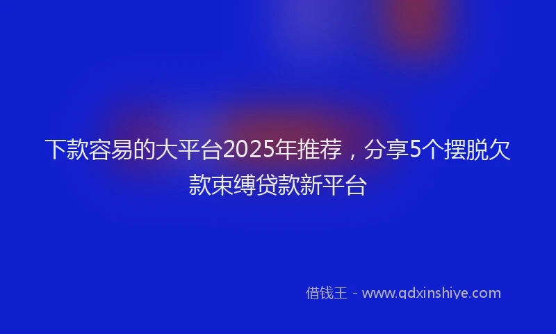 下款容易的大平台2025年推荐，分享5个摆脱欠款束缚贷款新平台