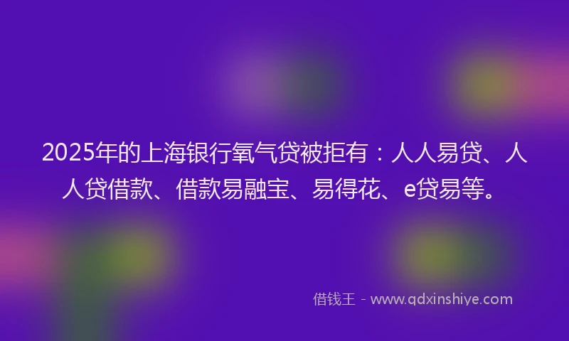 2025年的上海银行氧气贷被拒有：人人易贷、人人贷借款、借款易融宝、易得花、e贷易等。