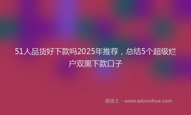 51人品货好下款吗2025年推荐，总结5个超级烂户双黑下款口子