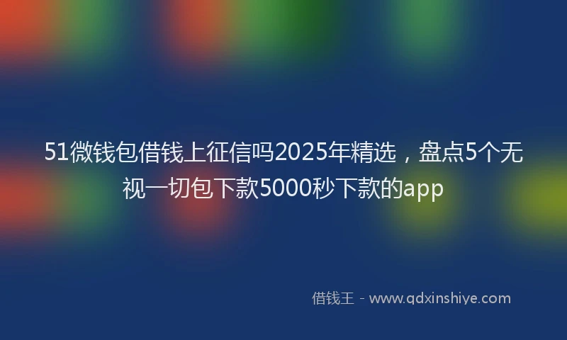 51微钱包借钱上征信吗2025年精选，盘点5个无视一切包下款5000秒下款的app