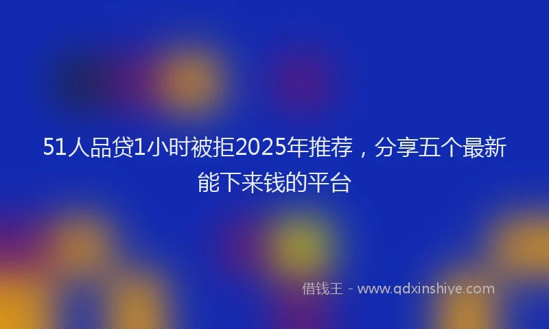 51人品贷1小时被拒2025年推荐，分享五个最新能下来钱的平台