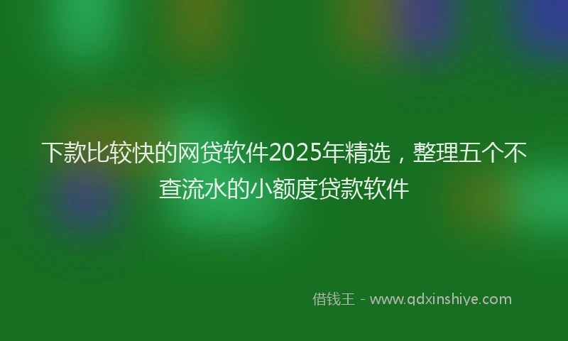 下款比较快的网贷软件2025年精选，整理五个不查流水的小额度贷款软件