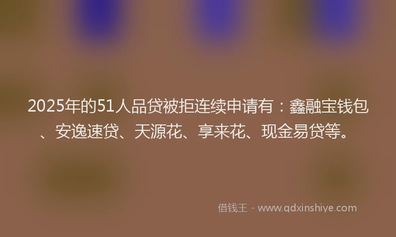 2025年的51人品贷被拒连续申请有：鑫融宝钱包、安逸速贷、天源花、享来花、现金易贷等。